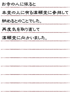 お寺の人に依ると本堂の上に有る満願堂に参拝して納めるとのことでした。再度気を取り直して満願堂に向かいました。