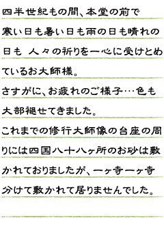 四半世紀もの間、本堂の前で寒い日も暑い日も雨の日も晴れの日も人々の祈りを一心に 受けとめているお大師様（弘法大師像）。さすがに、お疲れのご様子…色も大部褪せてきました。これまでの修行大師像の台座の周りには四国八十八ヶ所のお砂は敷かれておりましたが、一ヶ寺一ヶ寺分けて敷かれて居りませんでした。