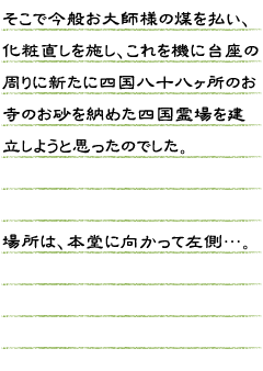 そこで今般お大師様（弘法大師像）の煤を払い、化粧直しを施し、これを機に台座の周りに新たに四国八十八ヶ所のお寺のお砂を納めた四国霊場を建立しようと思ったのでした。場所は、本堂に向かって左側…。