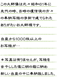 この大師像は元々　昭和６１年に先代の時、当時の壇信徒の方々の奉納写経の浄財で建てられたありがたいお大師様（弘法大師像）です。台座から１０００枚以上のお写経が…。＊写真は有りませんが写経を虫干しした後に桐の箱に納め新しい台座の中に奉納致しました。