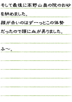 そして最後に高野山奥の院のお砂を納めました。顔が赤いのはずーっとこの態勢だったので頭に血が昇りました。ふ〜。