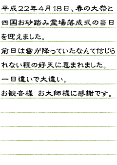 平成２２年４月１８日、春の大祭と四国霊場の落成式の当日を迎えました。前日は雪が降っていたなんて信じられない程の好天に恵まれました。一日違いで大違い。お観音様　お大師様（弘法大師像）に感謝です。