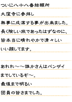 ついに八十八番結願所大窪寺に参拝し無事に成満する事が出来ました。長く険しい旅であったはずなのに、皆本当に晴れやかで清々しいいい顔してます。あれれ〜〜誰かさんはバンザイまでしているぞ〜。最後まで明るい団員の皆さまでした。