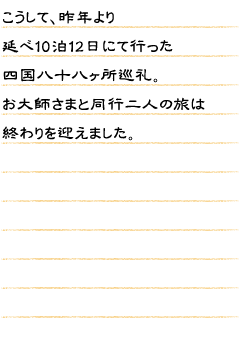 こうして、昨年より延べ10泊12日にて行った四国八十八ヶ所巡礼。お大師さまと同行二人の旅は終わりを迎えました。