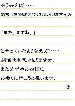 そう云えば……あちこちで迎えてくれた小坊さんが「また、来てね。」と云っていたような気が……開催は未定でありますが、また必ずやお四国にお参りに行こうと思います了。