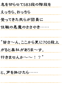 息を切らせて583段の階段をえっちら、おっちら登ってきた我らが団員に住職の悪魔のささやき……“皆さ〜ん、ここから更に700段上がると奥社がありま〜す。行きませんか〜〜！？”と、声を掛けたら……