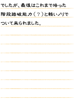 でしたが、最後はこれまで培った階段踏破能力（？）と軽いノリでついて来られました。