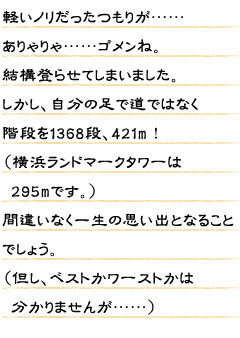 軽いノリだったつもりが……ありゃりゃ……ゴメンね。結構登らせてしまいました。しかし、自分の足で道ではなく階段を1368段、421m！(横浜ランドマークタワーは 295mです。)間違いなく一生の思い出となることでしょう。(但し、ベストかワーストかは 分かりませんが……)