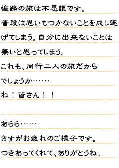 遍路の旅は不思議です。普段は思いもつかないことを成し遂げてしまう。自分に出来ないことは無いと思ってしまう。これも、同行二人の旅だからでしょうか……　ね！皆さん！！　あらら……さすがお疲れのご様子です。つきあってくれて、ありがとうね。