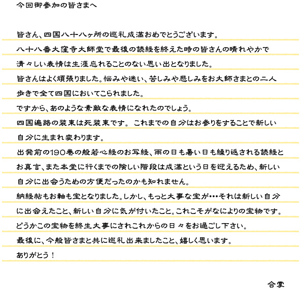 今回御参加の皆さまへ。皆さん、四国八十八ヶ所の巡礼成満おめでとうございます。八十八番大窪寺大師堂で最後の読経を終えた時の皆さんの晴れやかで清々しい表情は生涯忘れることのない思い出となりました。皆さんはよく頑張りました。悩みや迷い、苦しみや悲しみをお大師さまとの二人歩きで全て四国においてこられました。ですから、あのような素敵な表情になれたのでしょう。四国遍路の装束は死装束です。これまでの自分はお参りをすることで新しい自分に生まれ変わります。出発前の１９０巻の般若心経のお写経、雨の日も暑い日も繰り返される読経とお真言、また本堂に行くまでの険しい階段は成満という日を迎えるため、新しい自分に出会うための方便だったのかも知れません。納経帖もお軸も宝となりました。しかし、もっと大事な宝が・・・それは新しい自分に出会えたこと、新しい自分に気が付いたこと。これこそがなによりの宝物です。どうかこの宝物を終生大事にされこれからの日々をお過ごし下さい。最後に、今般皆さまと共に巡礼出来ましたこと、嬉しく思います。ありがとう！合掌