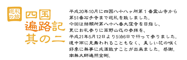 四国遍路記２　平成20年10月に四国八十八ヶ所第１番霊山寺から第51番石手寺まで巡礼を致しました。今回は結願所第八十八番大窪寺を目指し、更にお礼参りに高野山迄の参拝を、平成21年5月12日より5泊6日で行って参りました。道中雨に見舞われることもなく、美しい花の咲く好季に無事に成満致すことが出来ました。感謝。　南無大師遍照金剛。