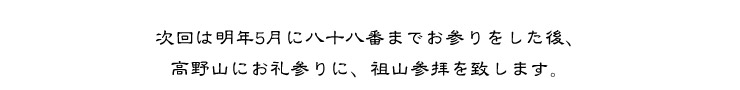 次回は明年5月に八十八番までお参りをした後、高野山にお礼参りに、祖山参拝を致します。