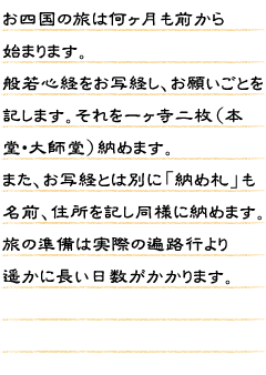 お四国の旅は何ヶ月も前から始まります。般若心経をお写経し、お願いごとを記します。それを一ヶ寺二枚（本堂・大師堂）納めます。また、お写経とは別に「納め札」も名前、住所を記し同様に納めます。旅の準備は実際の遍路行より遥かに長い日数がかかります。