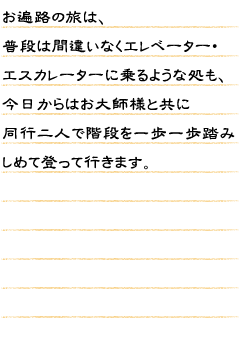 お遍路の旅は、普段は間違いなくエレベーター、エスカレーターに乗るような処も今日からはお大師様と共に同行二人で階段を一歩一歩踏みしめて登って行きます。