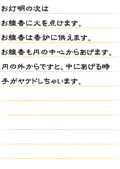 お灯明の次はお線香に火を点けます。お線香は香炉に供えます。お線香も円の中心からあげます。円の外からですと、中にあげる時手がヤケドしちゃいます。