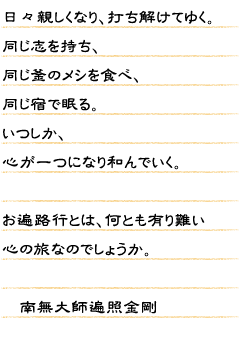 日々親しくなり、打ち解けてゆく。同じ志を持ち、同じ釜のメシを食べ、同じ宿で眠る。いつしか、心が一つになり和んでいく。お遍路行とは、何とも有り難い心の旅なのでしょうか。　南無大師遍照金剛