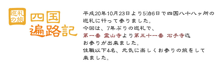 四国遍路記　平成20年10月23日より5泊6日で四国八十八ヶ所の巡礼に行って参りました。今回は、7年ぶりの巡礼で、第一番霊山寺より第五十一番石手寺迄お参りが出来ました。住職以下4名、元気に楽しくお参りの旅をして来ました。