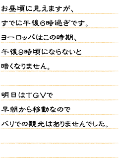 お昼頃に見えますが、すでに午後６時過ぎです。ヨーロッパはこの時期、午後９時頃にならないと暗くなりません。明日はＴＧＶで早朝から移動なのでパリでの観光はありませんでした。