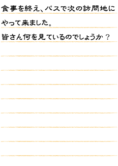 食事を終え、バスで次の訪問地にやって来ました。皆さん何を見ているのでしょうか？