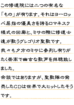 この修道院には二つの有名な「もの」が有ります。それはヨーロッパ屈指の優美さを誇るロマネスク様式の回廊と、ミサの際に修道士達が歌うグレゴリオ聖歌です。我々も夕方のミサに参列し有りがたく崇高で幽玄な歌声を拝聴致しました。