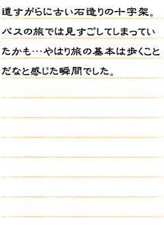 道すがらに古い石造りの十字架。バスの旅では見すごしてしまっていたかも…やはり旅の基本は歩くことだなと感じた瞬間でした。