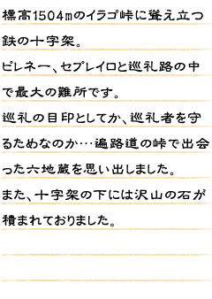 標高1504mのイラゴ峠に聳え立つ鉄の十字架。ピレネー、セブレイロと巡礼路の中で最大の難所です。巡礼の目印としてか、巡礼者を守るためなのか…遍路道の峠で出会った六地蔵を思い出しました。また、十字架の下には沢山の石が積まれておりました。