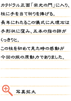 カテドラル正面「栄光の門」に入り、柱に手を当て祈りを捧げる。長年にわたるこの儀式に大理石は手形状に窪み、五本の指の跡がくっきりと。この柱を初めて見た時の感動が今回の旅の原動力でありました。