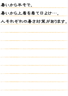 暑いから半そで。暑いから上着を着て日よけ…。人それぞれの暑さ対策があります。