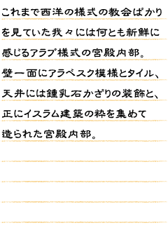 これまで西洋の様式の教会ばかりを見ていた我々には何とも新鮮に感じるアラブ様式の宮殿内部。壁一面にアラベスク模様とタイル、天井には鍾乳石かざりの装飾と、正にイスラム建築の粋を集めて造られた宮殿内部。