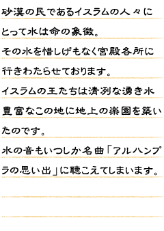 砂漠の民であるイスラムの人々にとって水は命の象徴。その水を惜しげもなく宮殿各所に行きわたらせております。イスラムの王たちは清冽な湧き水豊富なこの地に地上の楽園を築いたのです。水の音もいつしか名曲「アルハンブラの思い出」に聴こえてしまいます。